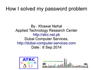 How I solved my password problem 
By : Khawar Nehal 
Applied Technology Research Center 
http://atrc.net.pk 
Dubai Computer Services. 
http://dubai-computer-services.com 
Date : 6 Sep 2014 
 
