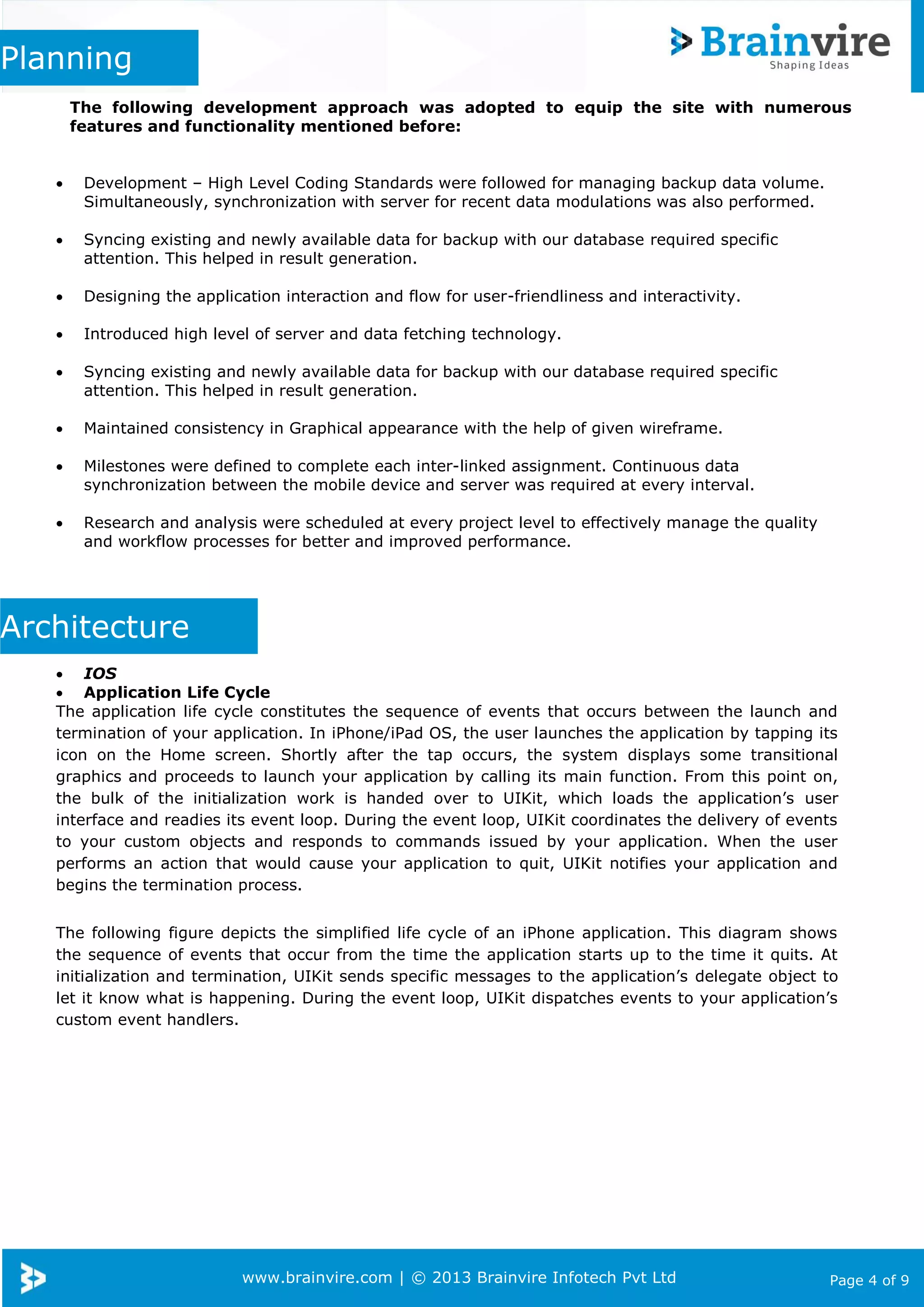 www.brainvire.com | © 2013 Brainvire Infotech Pvt Ltd Page 4 of 9
Planning
The following development approach was adopted to equip the site with numerous
features and functionality mentioned before:
 Development – High Level Coding Standards were followed for managing backup data volume.
Simultaneously, synchronization with server for recent data modulations was also performed.
 Syncing existing and newly available data for backup with our database required specific
attention. This helped in result generation.
 Designing the application interaction and flow for user-friendliness and interactivity.
 Introduced high level of server and data fetching technology.
 Syncing existing and newly available data for backup with our database required specific
attention. This helped in result generation.
 Maintained consistency in Graphical appearance with the help of given wireframe.
 Milestones were defined to complete each inter-linked assignment. Continuous data
synchronization between the mobile device and server was required at every interval.
 Research and analysis were scheduled at every project level to effectively manage the quality
and workflow processes for better and improved performance.
Architecture
 IOS
 Application Life Cycle
The application life cycle constitutes the sequence of events that occurs between the launch and
termination of your application. In iPhone/iPad OS, the user launches the application by tapping its
icon on the Home screen. Shortly after the tap occurs, the system displays some transitional
graphics and proceeds to launch your application by calling its main function. From this point on,
the bulk of the initialization work is handed over to UIKit, which loads the application’s user
interface and readies its event loop. During the event loop, UIKit coordinates the delivery of events
to your custom objects and responds to commands issued by your application. When the user
performs an action that would cause your application to quit, UIKit notifies your application and
begins the termination process.
The following figure depicts the simplified life cycle of an iPhone application. This diagram shows
the sequence of events that occur from the time the application starts up to the time it quits. At
initialization and termination, UIKit sends specific messages to the application’s delegate object to
let it know what is happening. During the event loop, UIKit dispatches events to your application’s
custom event handlers.
 