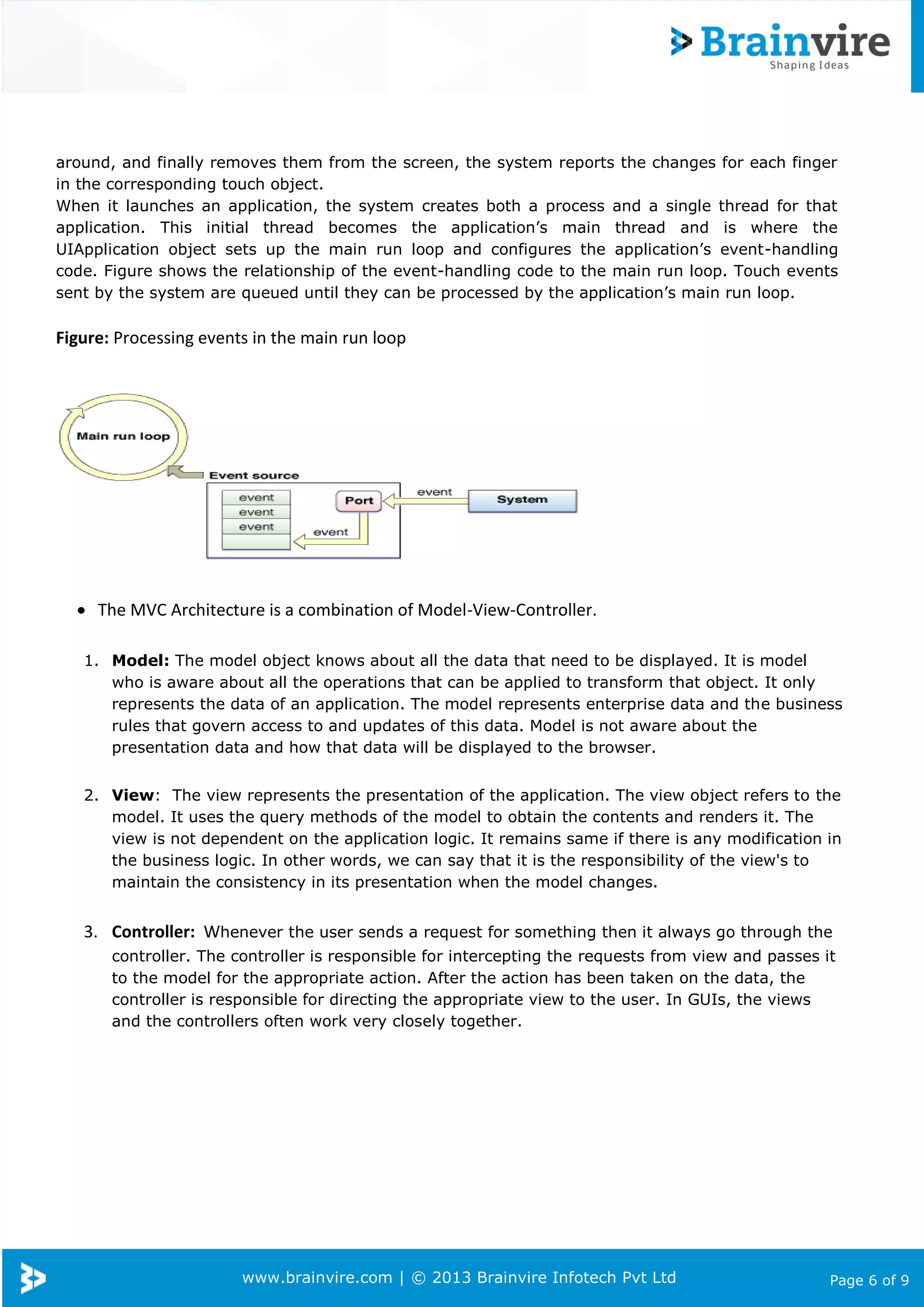 www.brainvire.com | © 2013 Brainvire Infotech Pvt Ltd Page 6 of 9
around, and finally removes them from the screen, the system reports the changes for each finger
in the corresponding touch object.
When it launches an application, the system creates both a process and a single thread for that
application. This initial thread becomes the application’s main thread and is where the
UIApplication object sets up the main run loop and configures the application’s event-handling
code. Figure shows the relationship of the event-handling code to the main run loop. Touch events
sent by the system are queued until they can be processed by the application’s main run loop.
Figure: Processing events in the main run loop
 The MVC Architecture is a combination of Model-View-Controller.
1. Model: The model object knows about all the data that need to be displayed. It is model
who is aware about all the operations that can be applied to transform that object. It only
represents the data of an application. The model represents enterprise data and the business
rules that govern access to and updates of this data. Model is not aware about the
presentation data and how that data will be displayed to the browser.
2. View: The view represents the presentation of the application. The view object refers to the
model. It uses the query methods of the model to obtain the contents and renders it. The
view is not dependent on the application logic. It remains same if there is any modification in
the business logic. In other words, we can say that it is the responsibility of the view's to
maintain the consistency in its presentation when the model changes.
3. Controller: Whenever the user sends a request for something then it always go through the
controller. The controller is responsible for intercepting the requests from view and passes it
to the model for the appropriate action. After the action has been taken on the data, the
controller is responsible for directing the appropriate view to the user. In GUIs, the views
and the controllers often work very closely together.
 