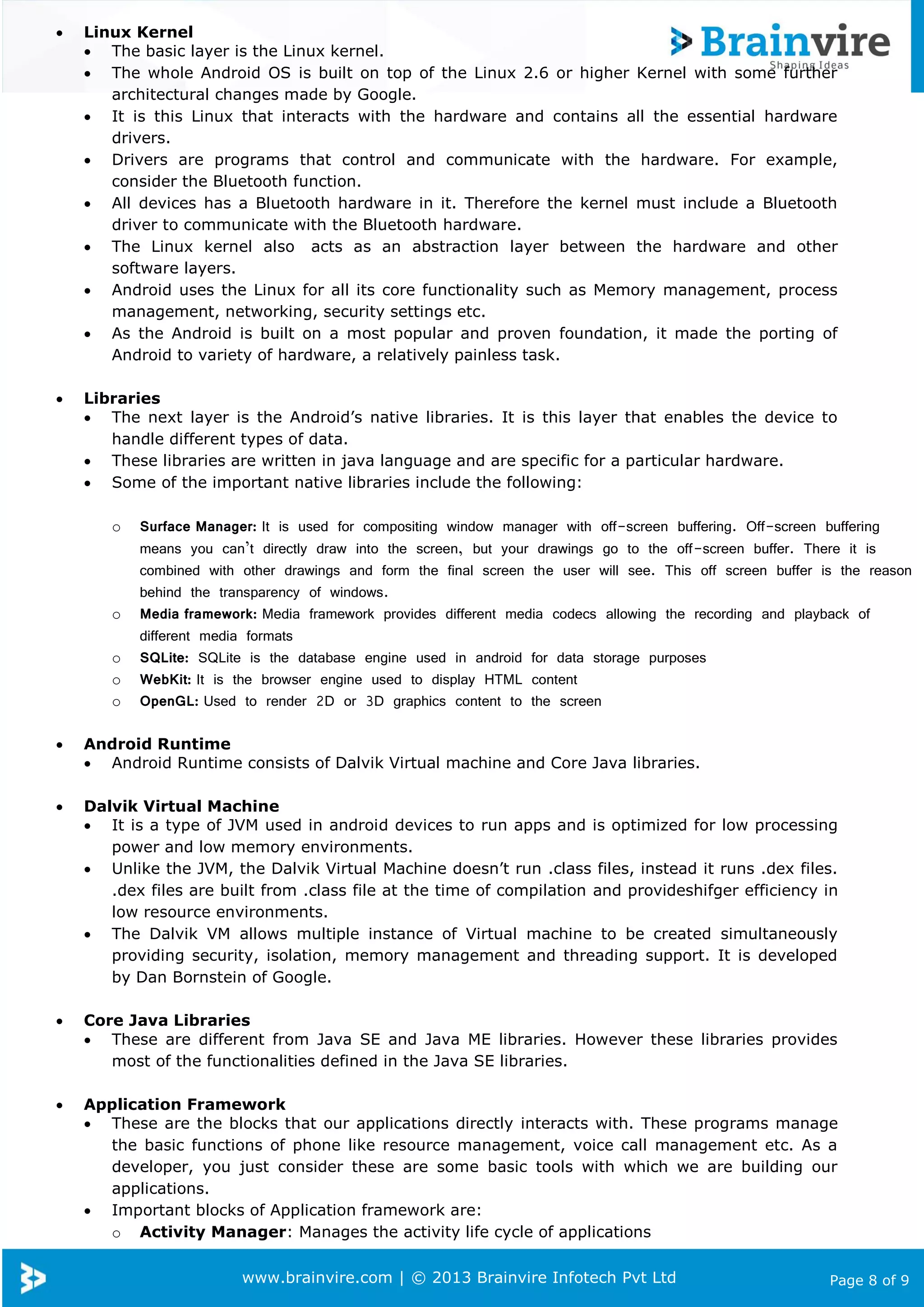 www.brainvire.com | © 2013 Brainvire Infotech Pvt Ltd Page 8 of 9
 Linux Kernel
 The basic layer is the Linux kernel.
 The whole Android OS is built on top of the Linux 2.6 or higher Kernel with some further
architectural changes made by Google.
 It is this Linux that interacts with the hardware and contains all the essential hardware
drivers.
 Drivers are programs that control and communicate with the hardware. For example,
consider the Bluetooth function.
 All devices has a Bluetooth hardware in it. Therefore the kernel must include a Bluetooth
driver to communicate with the Bluetooth hardware.
 The Linux kernel also acts as an abstraction layer between the hardware and other
software layers.
 Android uses the Linux for all its core functionality such as Memory management, process
management, networking, security settings etc.
 As the Android is built on a most popular and proven foundation, it made the porting of
Android to variety of hardware, a relatively painless task.
 Libraries
 The next layer is the Android’s native libraries. It is this layer that enables the device to
handle different types of data.
 These libraries are written in java language and are specific for a particular hardware.
 Some of the important native libraries include the following:
o Surface Manager: It is used for compositing window manager with off-screen buffering. Off-screen buffering
means you can’t directly draw into the screen, but your drawings go to the off-screen buffer. There it is
combined with other drawings and form the final screen the user will see. This off screen buffer is the reason
behind the transparency of windows.
o Media framework: Media framework provides different media codecs allowing the recording and playback of
different media formats
o SQLite: SQLite is the database engine used in android for data storage purposes
o WebKit: It is the browser engine used to display HTML content
o OpenGL: Used to render 2D or 3D graphics content to the screen
 Android Runtime
 Android Runtime consists of Dalvik Virtual machine and Core Java libraries.
 Dalvik Virtual Machine
 It is a type of JVM used in android devices to run apps and is optimized for low processing
power and low memory environments.
 Unlike the JVM, the Dalvik Virtual Machine doesn’t run .class files, instead it runs .dex files.
.dex files are built from .class file at the time of compilation and provideshifger efficiency in
low resource environments.
 The Dalvik VM allows multiple instance of Virtual machine to be created simultaneously
providing security, isolation, memory management and threading support. It is developed
by Dan Bornstein of Google.
 Core Java Libraries
 These are different from Java SE and Java ME libraries. However these libraries provides
most of the functionalities defined in the Java SE libraries.
 Application Framework
 These are the blocks that our applications directly interacts with. These programs manage
the basic functions of phone like resource management, voice call management etc. As a
developer, you just consider these are some basic tools with which we are building our
applications.
 Important blocks of Application framework are:
o Activity Manager: Manages the activity life cycle of applications
 