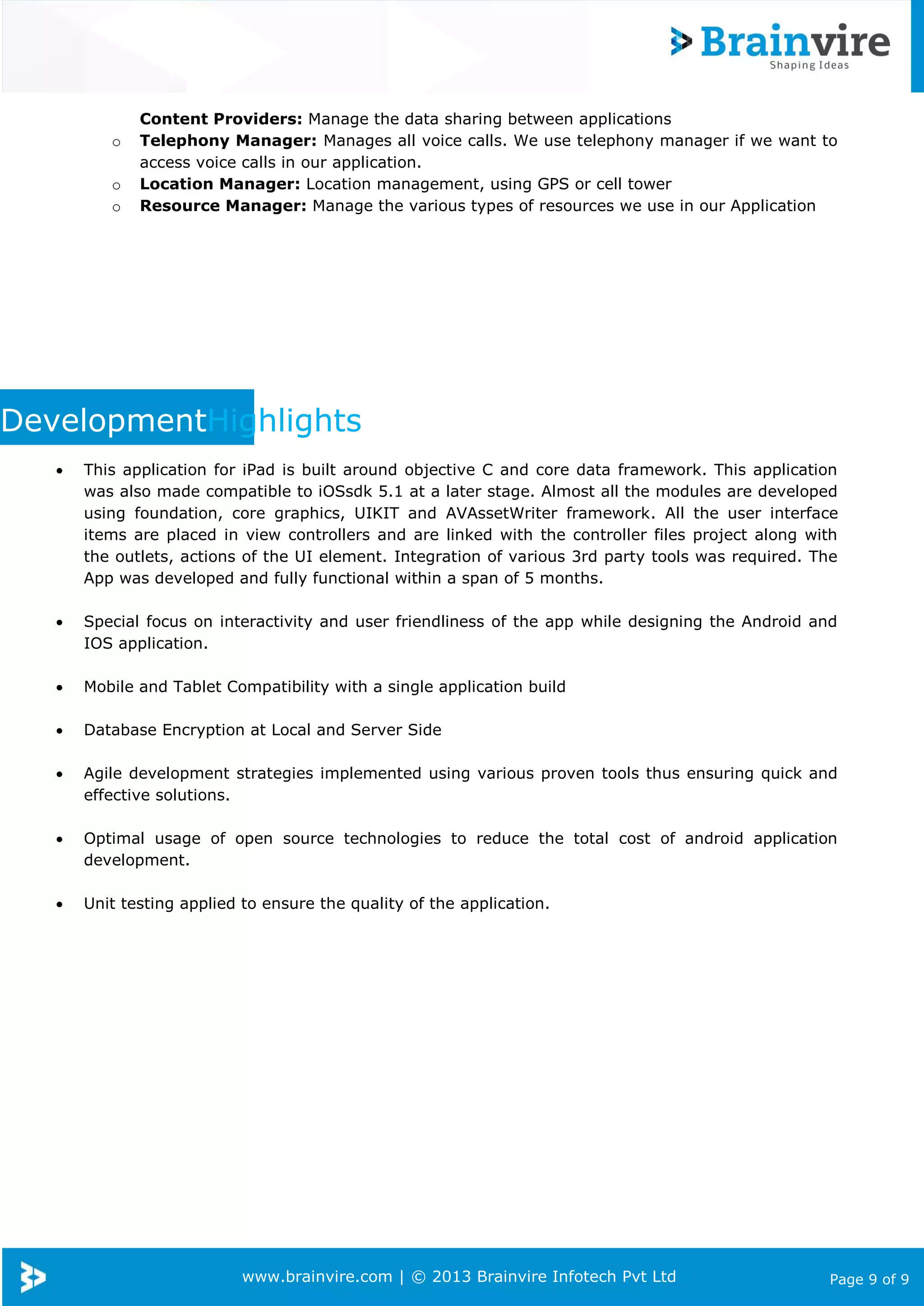 www.brainvire.com | © 2013 Brainvire Infotech Pvt Ltd Page 9 of 9
Content Providers: Manage the data sharing between applications
o Telephony Manager: Manages all voice calls. We use telephony manager if we want to
access voice calls in our application.
o Location Manager: Location management, using GPS or cell tower
o Resource Manager: Manage the various types of resources we use in our Application
DevelopmentHighlights
 This application for iPad is built around objective C and core data framework. This application
was also made compatible to iOSsdk 5.1 at a later stage. Almost all the modules are developed
using foundation, core graphics, UIKIT and AVAssetWriter framework. All the user interface
items are placed in view controllers and are linked with the controller files project along with
the outlets, actions of the UI element. Integration of various 3rd party tools was required. The
App was developed and fully functional within a span of 5 months.
 Special focus on interactivity and user friendliness of the app while designing the Android and
IOS application.
 Mobile and Tablet Compatibility with a single application build
 Database Encryption at Local and Server Side
 Agile development strategies implemented using various proven tools thus ensuring quick and
effective solutions.
 Optimal usage of open source technologies to reduce the total cost of android application
development.
 Unit testing applied to ensure the quality of the application.
 