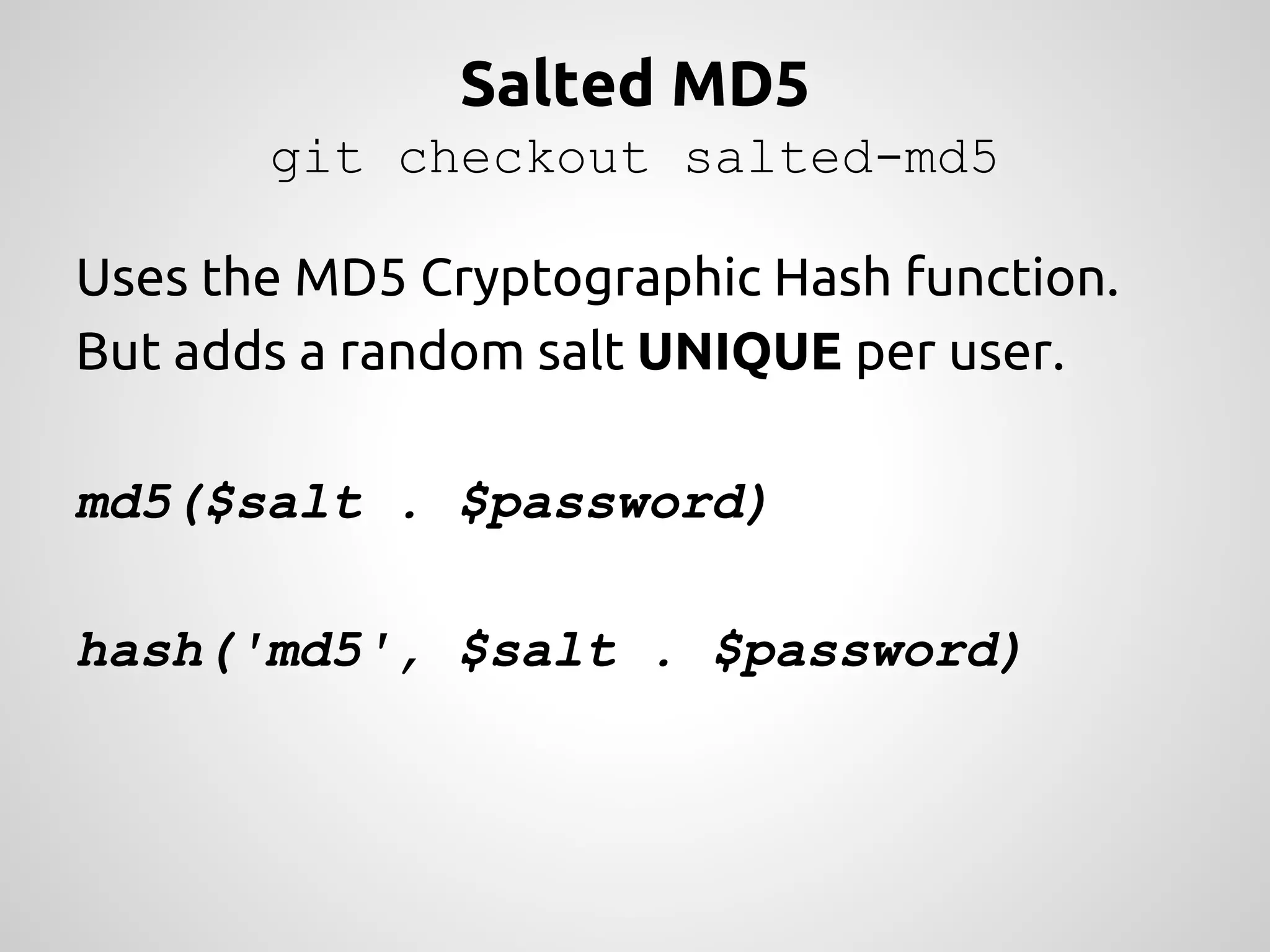 Salted MD5 git checkout salted-md5 Uses the MD5 Cryptographic Hash function. But adds a random salt UNIQUE per user. md5($salt . $password) hash('md5', $salt . $password) 