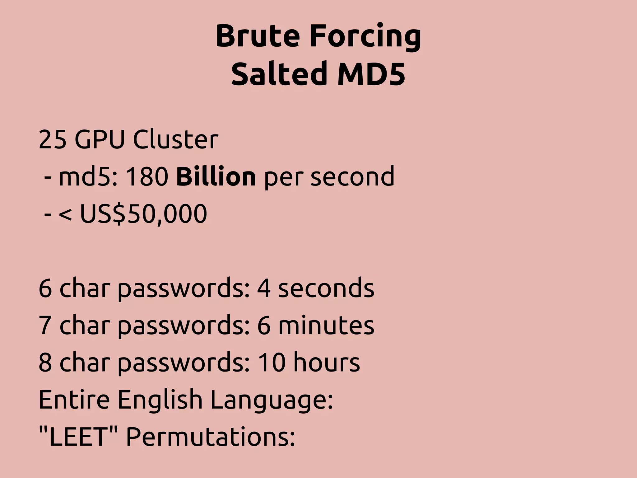 Brute Forcing Salted MD5 25 GPU Cluster - md5: 180 Billion per second - < US$50,000 6 char passwords: 4 seconds 7 char passwords: 6 minutes 8 char passwords: 10 hours Entire English Language: "LEET" Permutations: 