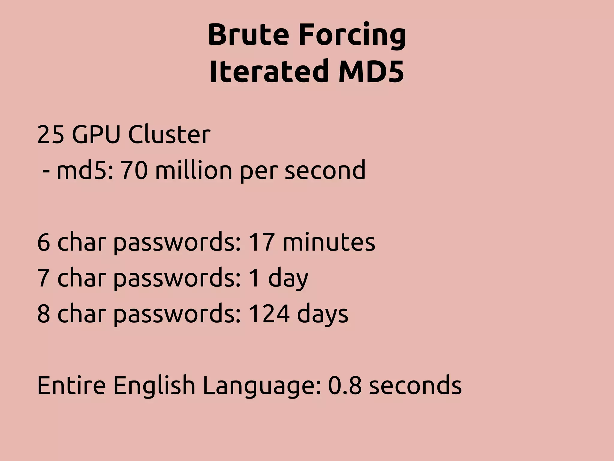 Brute Forcing Iterated MD5 25 GPU Cluster - md5: 70 million per second 6 char passwords: 17 minutes 7 char passwords: 1 day 8 char passwords: 124 days Entire English Language: 0.8 seconds 