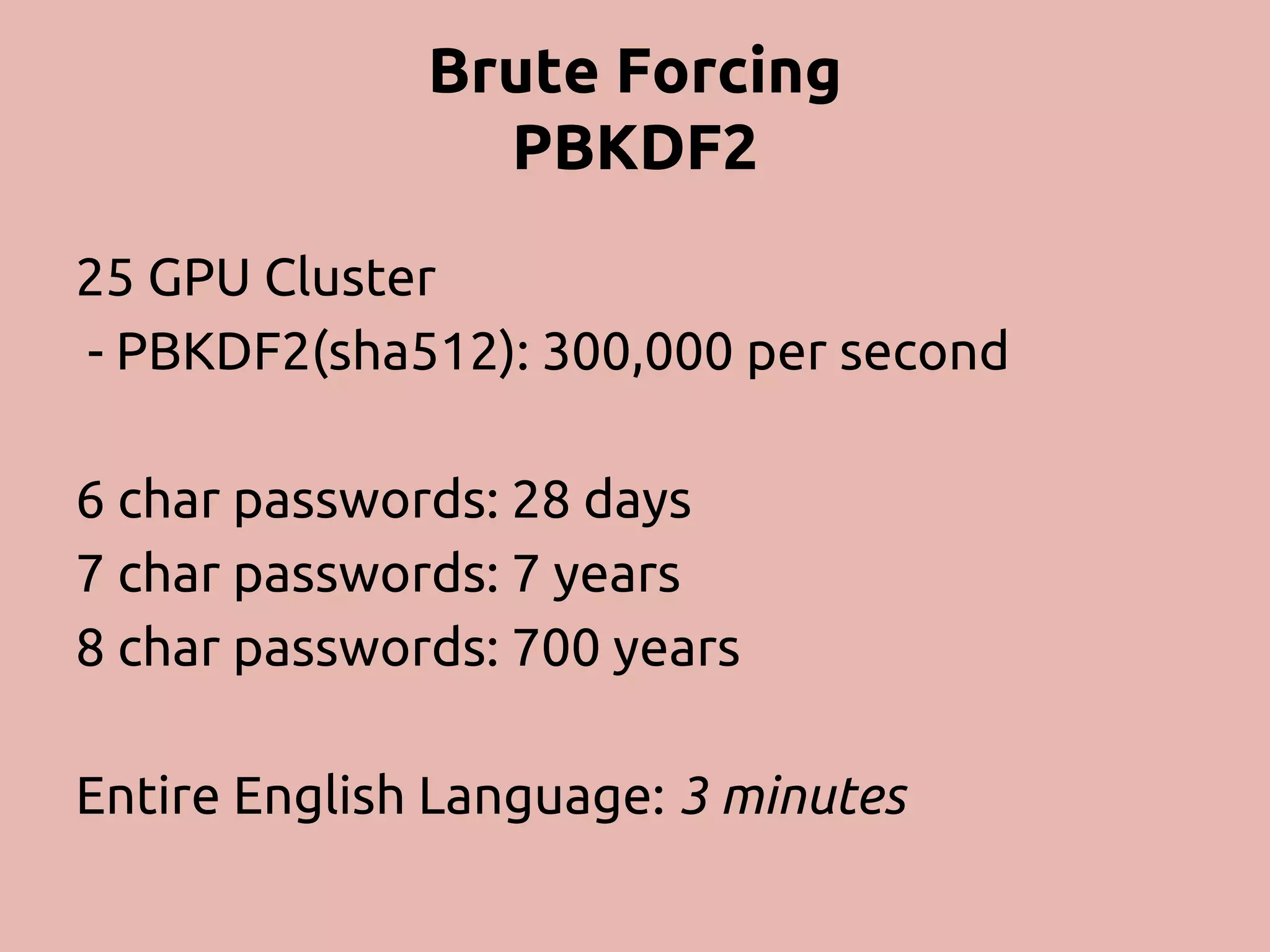 Brute Forcing PBKDF2 25 GPU Cluster - PBKDF2(sha512): 300,000 per second 6 char passwords: 28 days 7 char passwords: 7 years 8 char passwords: 700 years Entire English Language: 3 minutes 