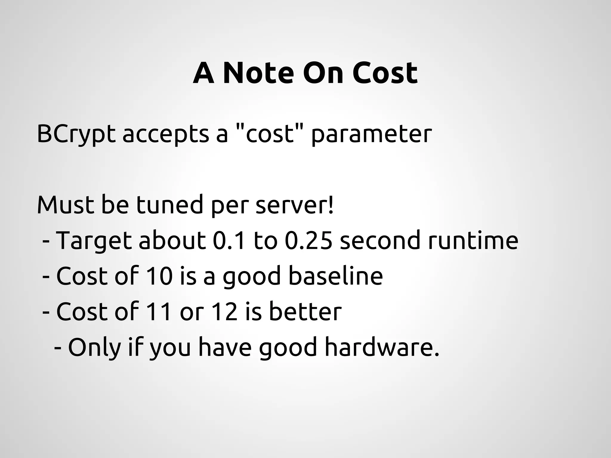 A Note On Cost BCrypt accepts a "cost" parameter Must be tuned per server! - Target about 0.1 to 0.25 second runtime - Cost of 10 is a good baseline - Cost of 11 or 12 is better - Only if you have good hardware. 