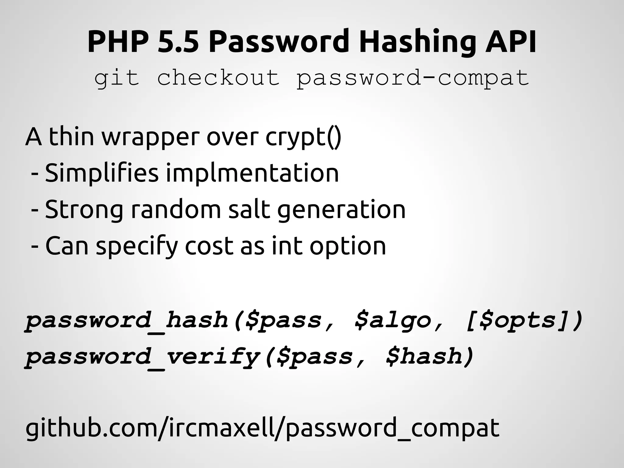 PHP 5.5 Password Hashing API git checkout password-compat A thin wrapper over crypt() - Simplifies implmentation - Strong random salt generation - Can specify cost as int option password_hash($pass, $algo, [$opts]) password_verify($pass, $hash) github.com/ircmaxell/password_compat 