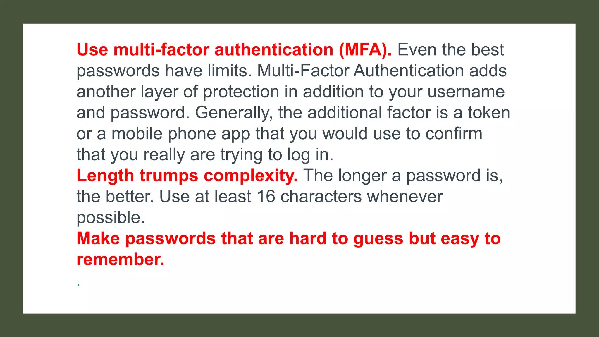 Use multi-factor authentication (MFA). Even the best
passwords have limits. Multi-Factor Authentication adds
another layer of protection in addition to your username
and password. Generally, the additional factor is a token
or a mobile phone app that you would use to confirm
that you really are trying to log in.
Length trumps complexity. The longer a password is,
the better. Use at least 16 characters whenever
possible.
Make passwords that are hard to guess but easy to
remember.
.
 