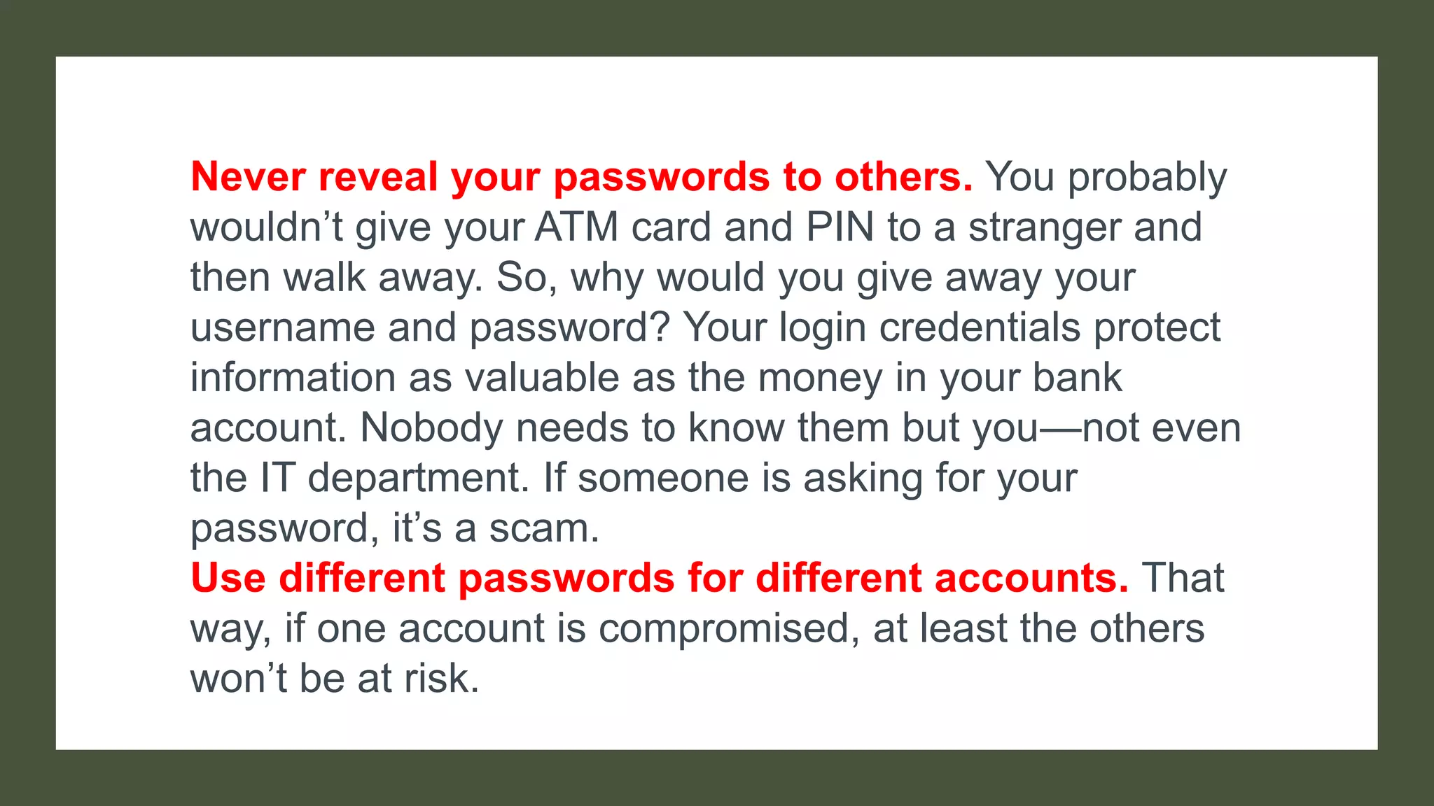 Never reveal your passwords to others. You probably
wouldn’t give your ATM card and PIN to a stranger and
then walk away. So, why would you give away your
username and password? Your login credentials protect
information as valuable as the money in your bank
account. Nobody needs to know them but you—not even
the IT department. If someone is asking for your
password, it’s a scam.
Use different passwords for different accounts. That
way, if one account is compromised, at least the others
won’t be at risk.
 