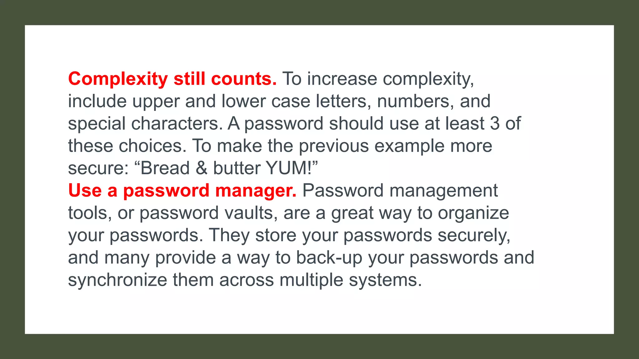 Complexity still counts. To increase complexity,
include upper and lower case letters, numbers, and
special characters. A password should use at least 3 of
these choices. To make the previous example more
secure: “Bread & butter YUM!”
Use a password manager. Password management
tools, or password vaults, are a great way to organize
your passwords. They store your passwords securely,
and many provide a way to back-up your passwords and
synchronize them across multiple systems.
 