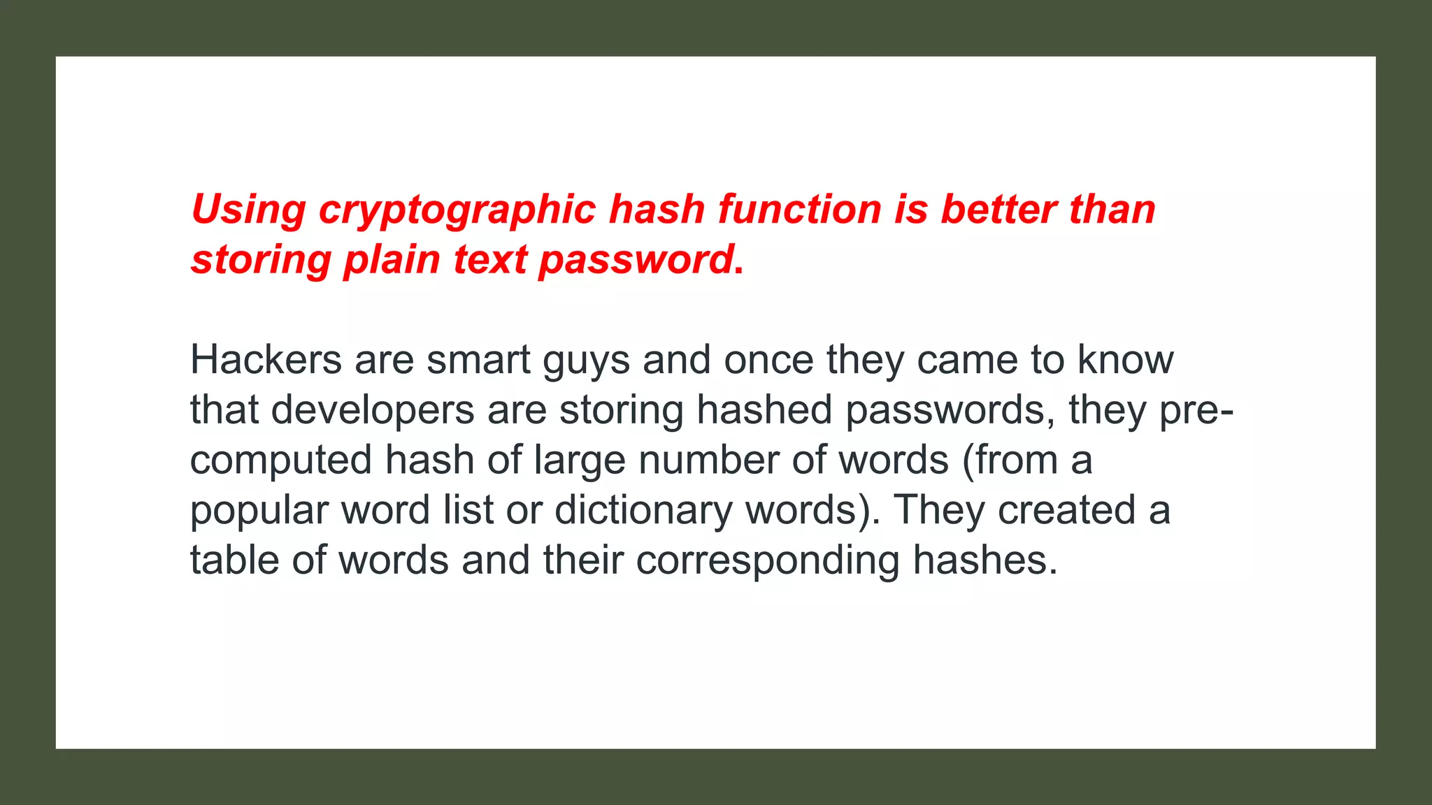 Using cryptographic hash function is better than
storing plain text password.
Hackers are smart guys and once they came to know
that developers are storing hashed passwords, they pre-
computed hash of large number of words (from a
popular word list or dictionary words). They created a
table of words and their corresponding hashes.
 