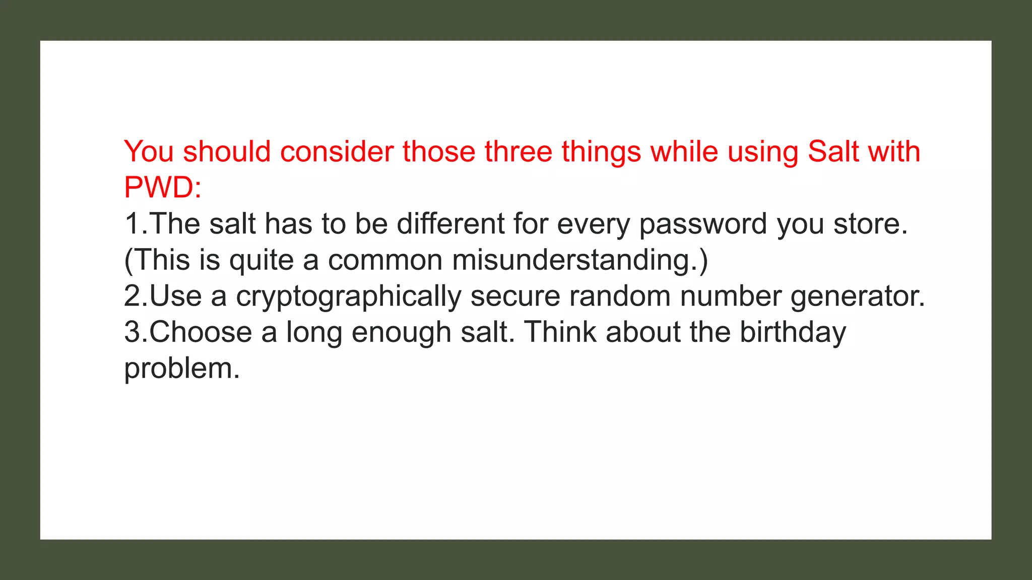 You should consider those three things while using Salt with
PWD:
1.The salt has to be different for every password you store.
(This is quite a common misunderstanding.)
2.Use a cryptographically secure random number generator.
3.Choose a long enough salt. Think about the birthday
problem.
 