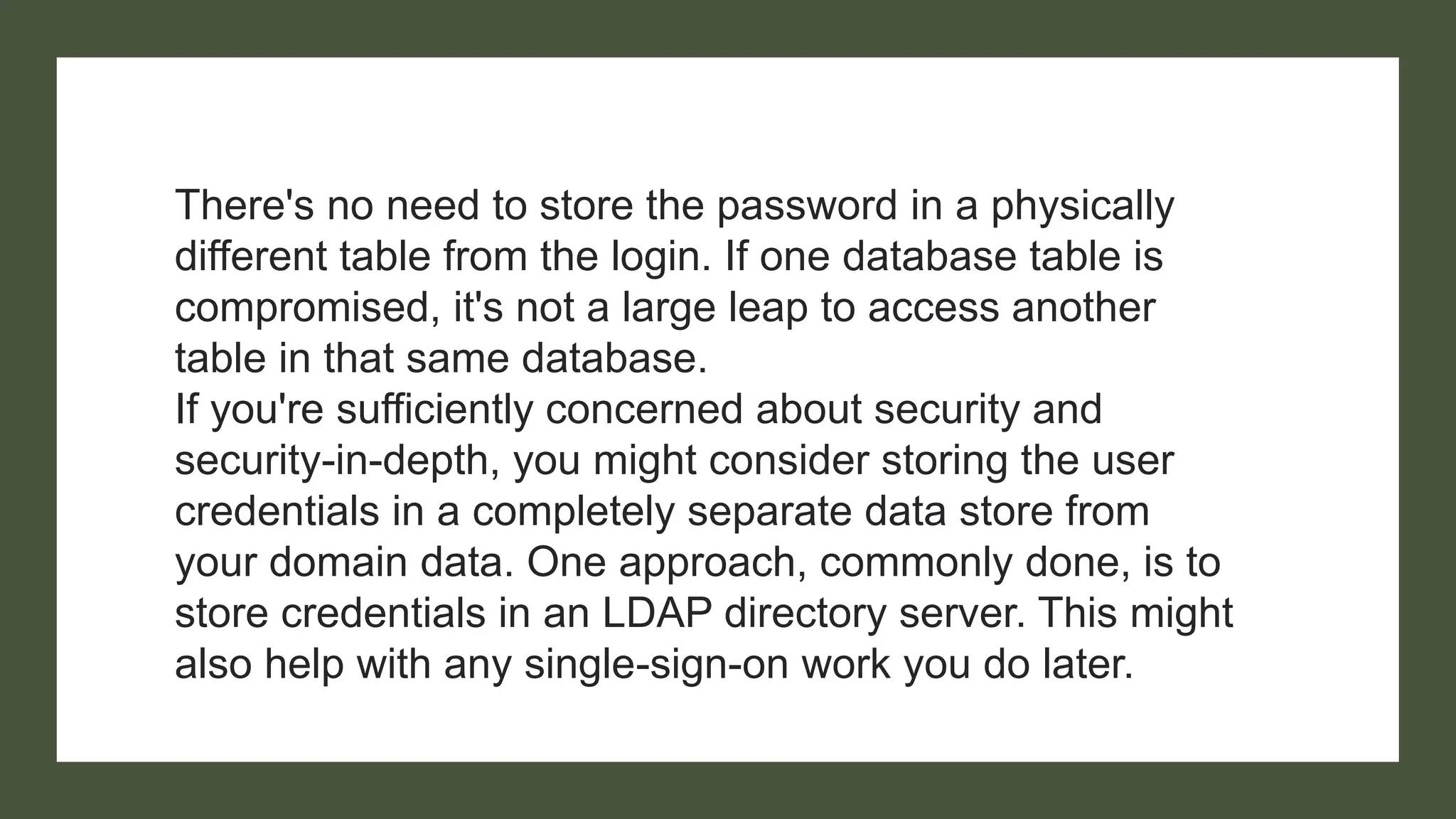 There's no need to store the password in a physically
different table from the login. If one database table is
compromised, it's not a large leap to access another
table in that same database.
If you're sufficiently concerned about security and
security-in-depth, you might consider storing the user
credentials in a completely separate data store from
your domain data. One approach, commonly done, is to
store credentials in an LDAP directory server. This might
also help with any single-sign-on work you do later.
 