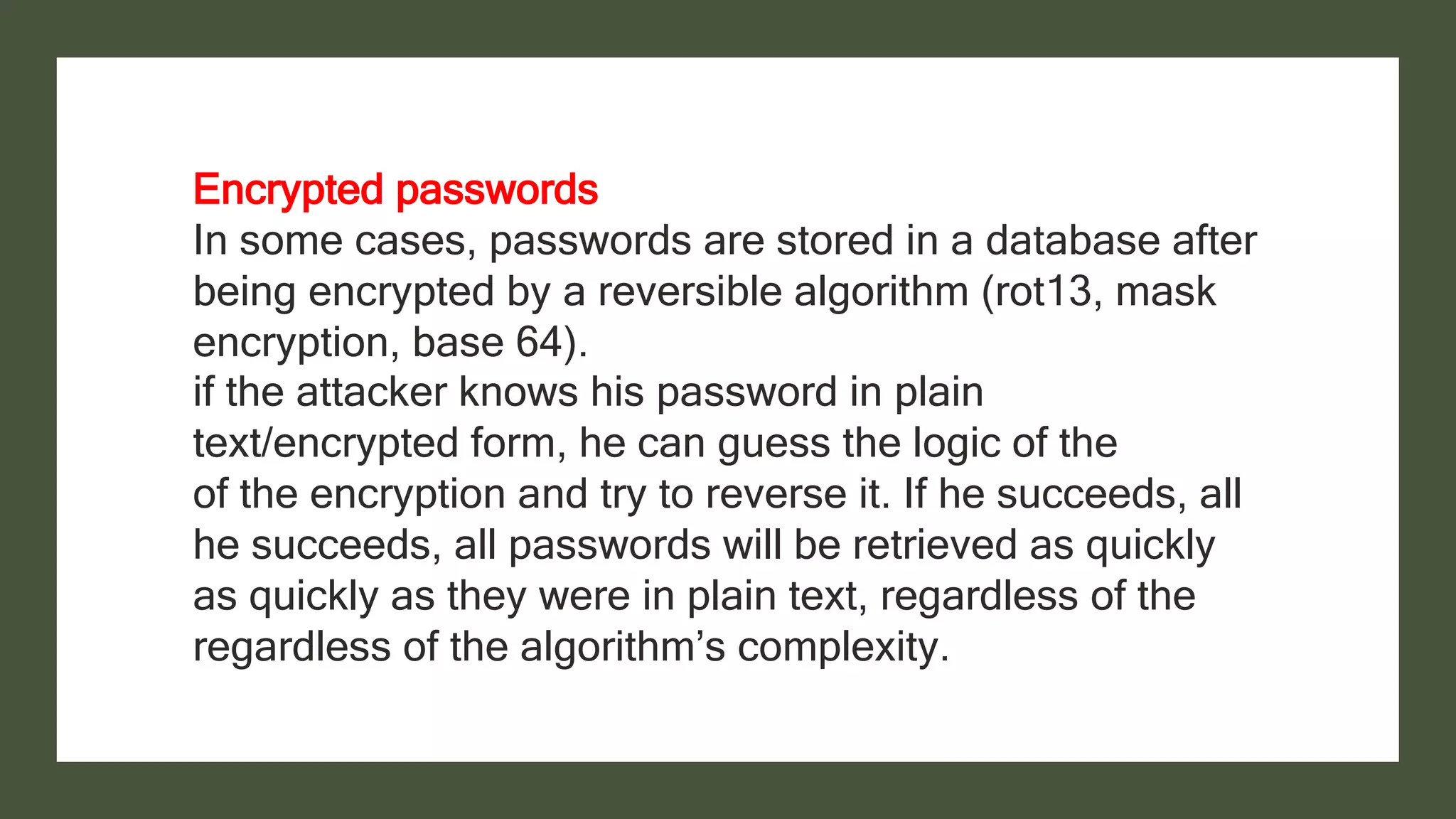 Encrypted passwords
In some cases, passwords are stored in a database after
being encrypted by a reversible algorithm (rot13, mask
encryption, base 64).
if the attacker knows his password in plain
text/encrypted form, he can guess the logic of the
of the encryption and try to reverse it. If he succeeds, all
he succeeds, all passwords will be retrieved as quickly
as quickly as they were in plain text, regardless of the
regardless of the algorithm’s complexity.
 