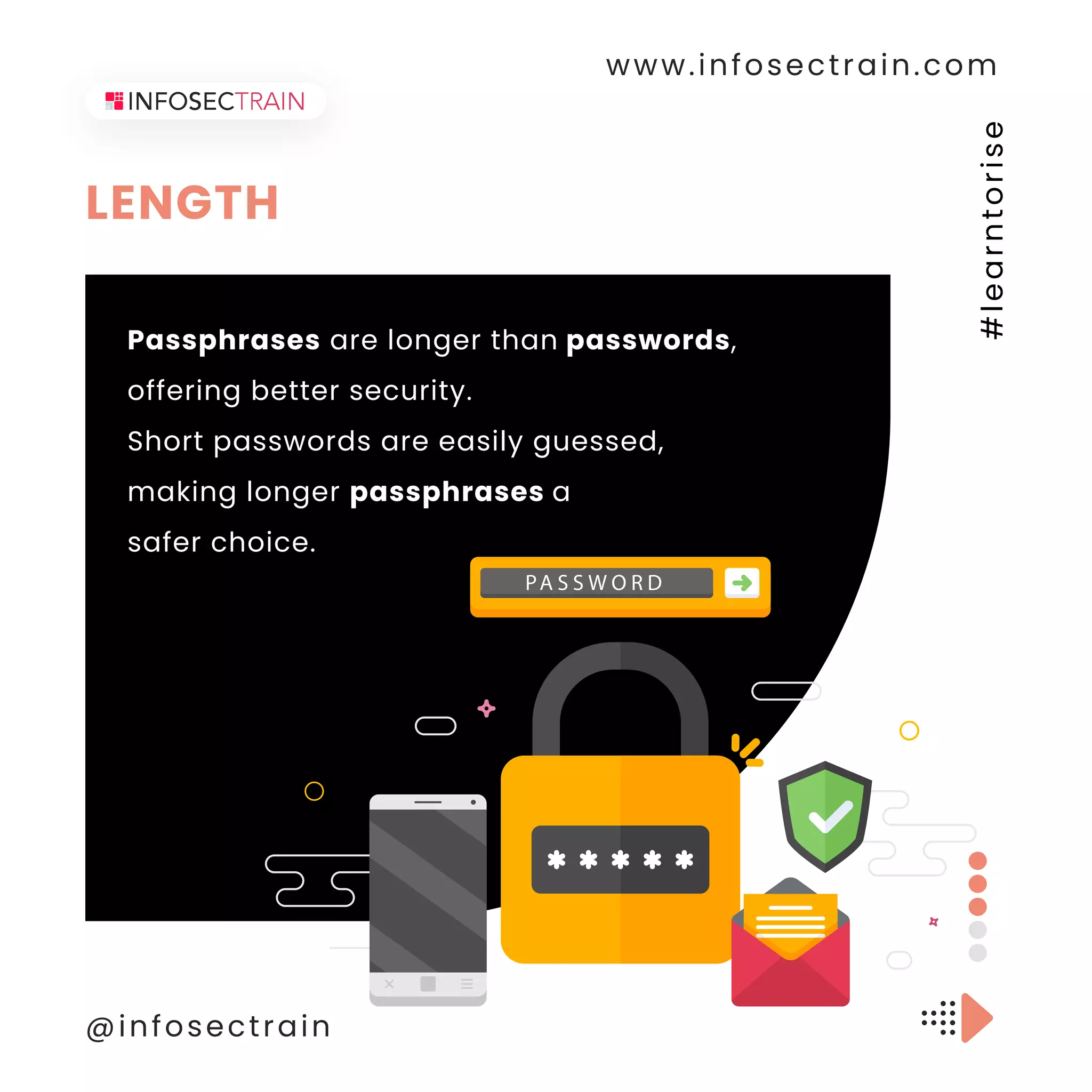 LENGTH
www.infosectrain.com
@infosectrain
#
l
e
a
r
n
t
o
r
i
s
e
Passphrases are longer than passwords,
offering better security.
Short passwords are easily guessed,
making longer passphrases a
safer choice.