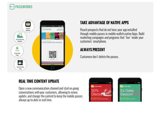 15:26 70%
Location-based Mobile Marketing
Welcome!
GET TO KNOW PASSWORKS.IO
Marketing
MOBILE WALLET
Samsung
Pay
Apple
Wallet
Passworks
Wallet
Android
Pay
TAKE ADVANTAGE OF NATIVE APPS
Reach prospects thatdo not have your app installed
through mobile passes in mobile walletsnativeApps. Build
marketing campaigns and programs that"live" inside your
customers’ smartphone.
ALWAYS PRESENT
Customers don´t deletethe passes.
REAL TIME CONTENT UPDATE
Open a newcommunication channeland starton-going
conversations withyour customers, allowingto renew,
update, and change thecontentto keep the mobile passes
always up-to-date in real time.
 