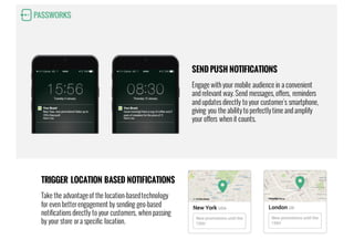 SEND PUSH NOTIFICATIONS
Engage with your mobile audience in a convenient
and relevant way. Send messages, offers, reminders
and updates directly to your customer's smartphone,
giving you the ability to perfectly time and amplify
your offers when it counts.
TRIGGER LOCATION BASED NOTIFICATIONS
Take the advantageof the location-basedtechnology
for even better engagement by sending geo-based
notifications directly to your customers, when passing
by your store or a specific location.
 