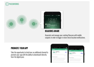 BEACONS AWARE
Associate and manage your existing Beacons with mobile
coupons in order totrigger in store micro-location notifications.
PROMOTE YOURAPP
Take the opportunity to truly have an additional channelto
promote your app with theability to downloadit directly
from the digital pass
 