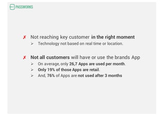 ✗ Not reaching key customer in the right moment
Ø Technology not based on real time or location.
✗ Not all customers will have or use the brands App
Ø On average, only 26,7 Apps are used per month.
Ø Only 19% of those Apps are retail.
Ø And, 76% of Apps are not used after 3 months
 