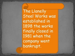 The Llanelly
Steel Works was
established in
1898 the works
finally closed in
1981 when the
company went
bankrupt.

 