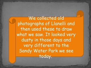 We collected old
photographs of Llanelli and
then used these to draw
what we saw. It looked very
dusty in those days and
very different to the
Sandy Water Park we see
today.

 