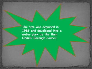 The site was acquired in
1986 and developed into a
water park by the then
Llanelli Borough Council.

 