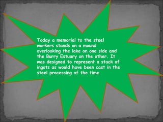 Today a memorial to the steel
workers stands on a mound
overlooking the lake on one side and
the Burry Estuary on the other. It
was designed to represent a stack of
ingots as would have been cast in the
steel processing of the time

 