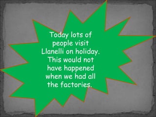 Today lots of
people visit
Llanelli on holiday.
This would not
have happened
when we had all
the factories.

 