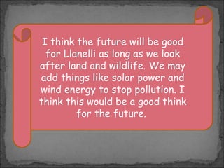 I think the future will be good
for Llanelli as long as we look
after land and wildlife. We may
add things like solar power and
wind energy to stop pollution. I
think this would be a good think
for the future.

 