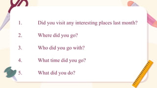 1. Did you visit any interesting places last month?
2. Where did you go?
3. Who did you go with?
4. What time did you go?
5. What did you do?
 