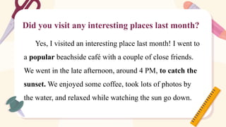 Did you visit any interesting places last month?
Yes, I visited an interesting place last month! I went to
a popular beachside café with a couple of close friends.
We went in the late afternoon, around 4 PM, to catch the
sunset. We enjoyed some coffee, took lots of photos by
the water, and relaxed while watching the sun go down.
 