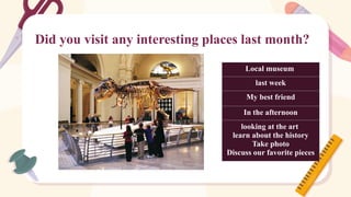 Did you visit any interesting places last month?
Local museum
last week
My best friend
In the afternoon
looking at the art
learn about the history
Take photo
Discuss our favorite pieces
 