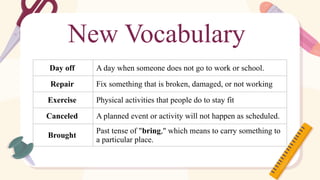New Vocabulary
Day off A day when someone does not go to work or school.
Repair Fix something that is broken, damaged, or not working
Exercise Physical activities that people do to stay fit
Canceled A planned event or activity will not happen as scheduled.
Brought
Past tense of "bring," which means to carry something to
a particular place.
 