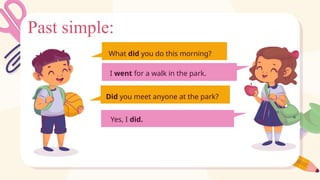 Past simple:
I went for a walk in the park.
What did you do this morning?
Did you meet anyone at the park?
Yes, I did.
 