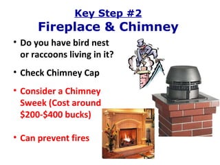 Key Step #2 Fireplace & Chimney Do you have bird nest or raccoons living in it? Check Chimney Cap Consider a Chimney Sweek (Cost around $200-$400 bucks) Can prevent fires 