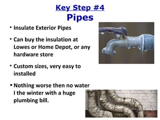 Key Step #4 Pipes Insulate Exterior Pipes Can buy the insulation at Lowes or Home Depot, or any hardware store Custom sizes, very easy to installed Nothing worse then no water I the winter with a huge plumbing bill. 