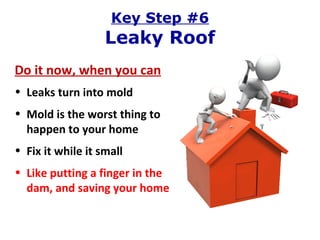 Key Step #6 Leaky Roof Do it now, when you can Leaks turn into mold Mold is the worst thing to happen to your home Fix it while it small Like putting a finger in the dam, and saving your home 