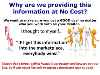 Why are we providing this information at No Cost? . We want to make sure you get a GOOD deal no matter who you work with as your Realtor.  I thought to myself… “ IF I get this information into the marketplace, everybody wins!” Though don’t forget, selling homes is our passion and how we pay our bills. So if you would like help in buying a foreclosure give us a call . 