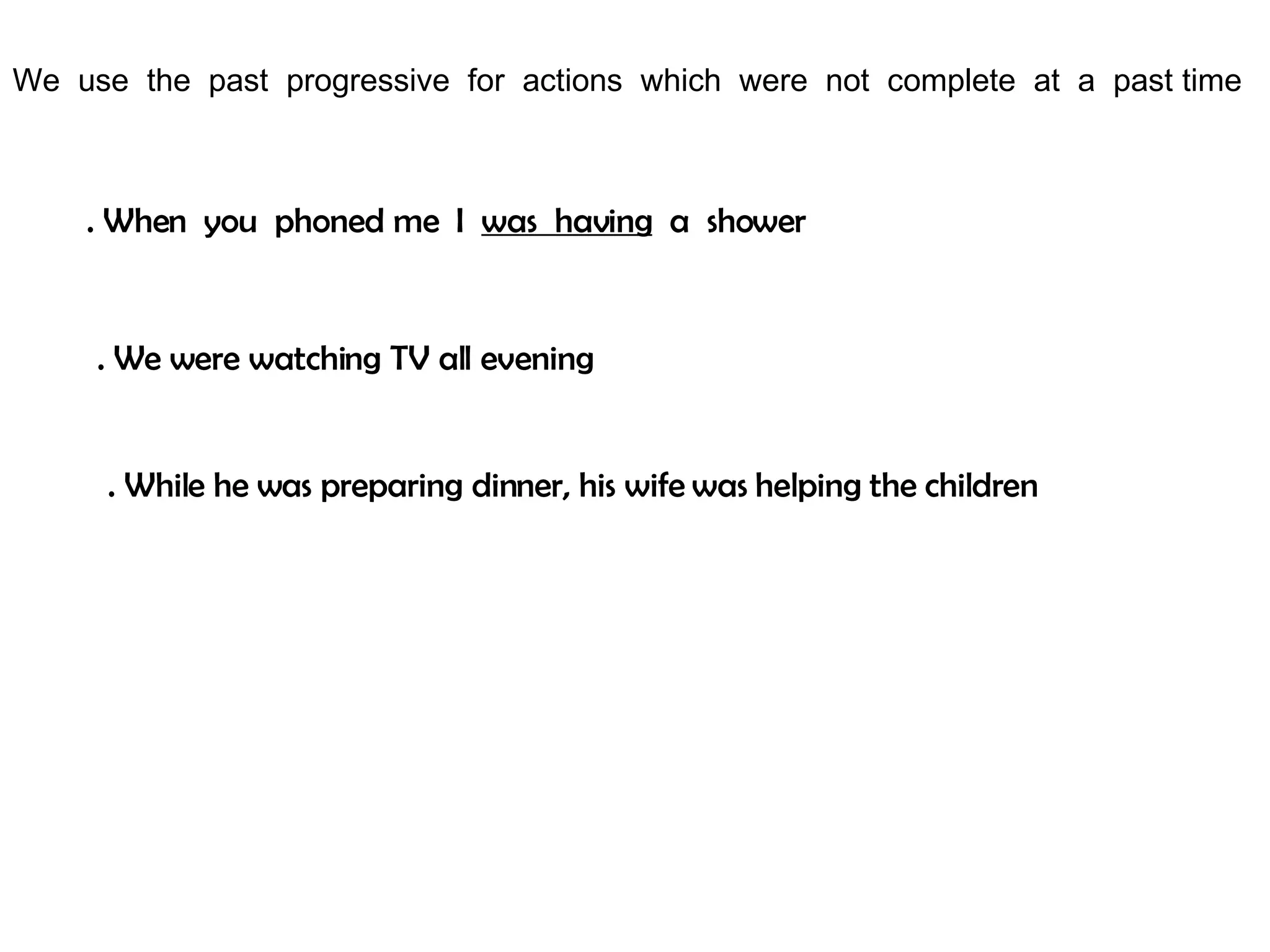 We use the past progressive for actions which were not complete at a past time . When you phoned me I was having a shower . We were watching TV all evening . While he was preparing dinner, his wife was helping the children