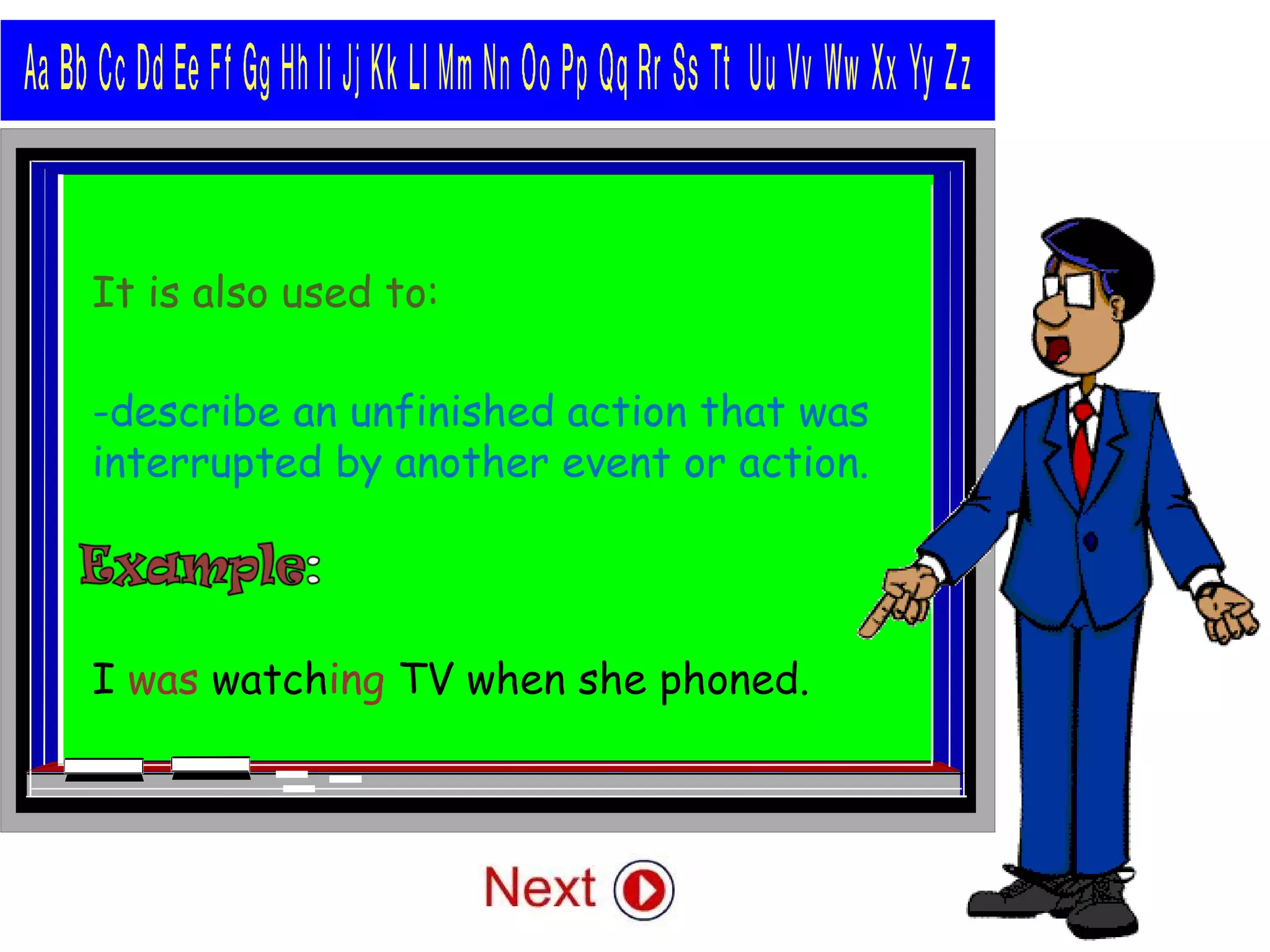 It is also used to:
-describe an unfinished action that was
interrupted by another event or action.
I was watching TV when she phoned.