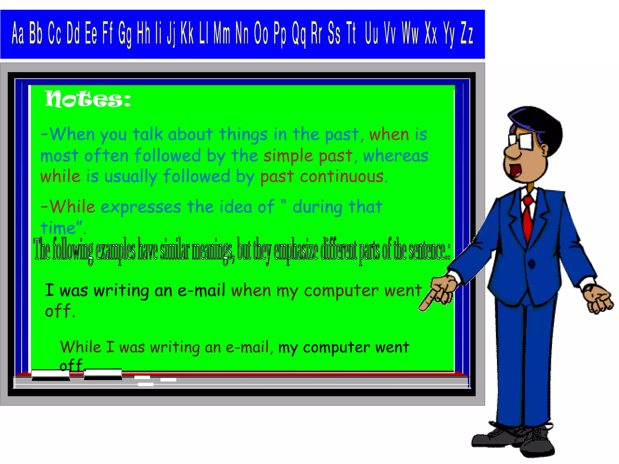 Notes:
-When you talk about things in the past, when is
most often followed by the simple past, whereas
while is usually followed by past continuous.
-While expresses the idea of “ during that
time”.
I was writing an e-mail when my computer went
off.
While I was writing an e-mail, my computer went
off.