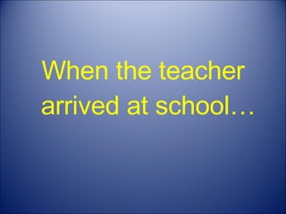 When the teacher arrived at school… 