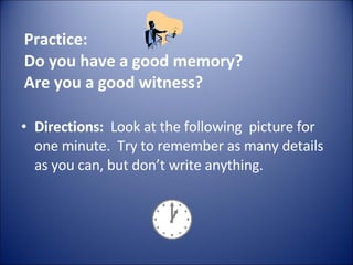 Practice:  Do you have a good memory? Are you a good witness? Directions:   Look at the following  picture for one minute.  Try to remember as many details as you can, but don’t write anything. 