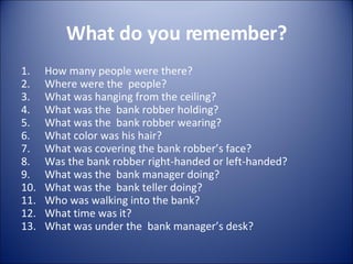 What do you remember? How many people were there? Where were the  people? What was hanging from the ceiling? What was the  bank robber holding? What was the  bank robber wearing? What color was his hair? What was covering the bank robber’s face? Was the bank robber right-handed or left-handed? What was the  bank manager doing? What was the  bank teller doing? Who was walking into the bank? What time was it? What was under the  bank manager’s desk? 