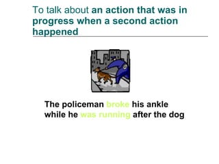 To talk about  an action that was in progress when a second action happened The policeman  broke  his ankle while he  was running  after the dog 