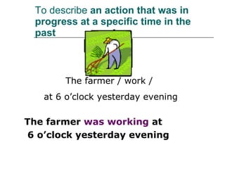 To describe  an action that was in progress at a specific time in the past The farmer  was working  at 6 o’clock yesterday evening The farmer / work /  at 6 o’clock yesterday evening 