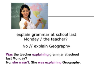 Was  the teacher  explaining  grammar at school last Monday? No,  she wasn’t . She  was explaining  Geography. explain grammar at school last Monday / the teacher?  No // explain Geography 