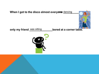 When I got to the disco almost everyone ____________
only my friend _______________bored at a corner table.
was dancing
was sitting
 