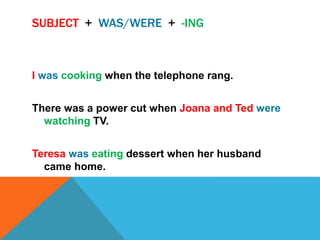 SUBJECT + WAS/WERE + -ING
I was cooking when the telephone rang.
There was a power cut when Joana and Ted were
watching TV.
Teresa was eating dessert when her husband
came home.
 