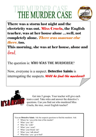 There was a storm last night and the
electricity was out. Miss Cruela, the English
teacher, was at her house alone …well, not
completely alone. There was someone else
there, too.
This morning, she was at her house, alone and

dead.
The question is: Who Was the murderer?
Now, everyone is a suspect. Detective Sainis is
interrogating the suspects. Will he find the murderer?

Get into 5 groups. Your teacher will give each
team a card. Take roles and answer the detective’s
questions. Can you find out who murdered Miss
Cruela, the nice, sweet English teacher?

You are Detective Sainis. Ask the suspects questions to find the murderer. Ask:
 Where/ be / you at the time of the murder?
 What / you / do?
 Who / be / with?
 What / you / wear?
 What / your friend / do?
 What / you / talk about?
 What time / you / go to bed?

 